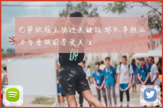 巴萨欧冠主场迎关键战 球队争胜压力与晋级前景受关注