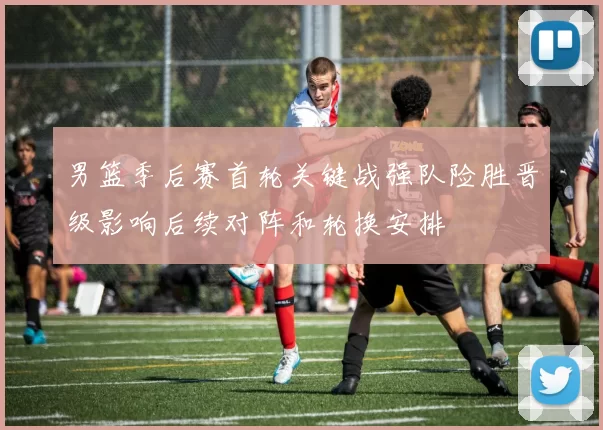 男篮季后赛首轮关键战强队险胜晋级影响后续对阵和轮换安排