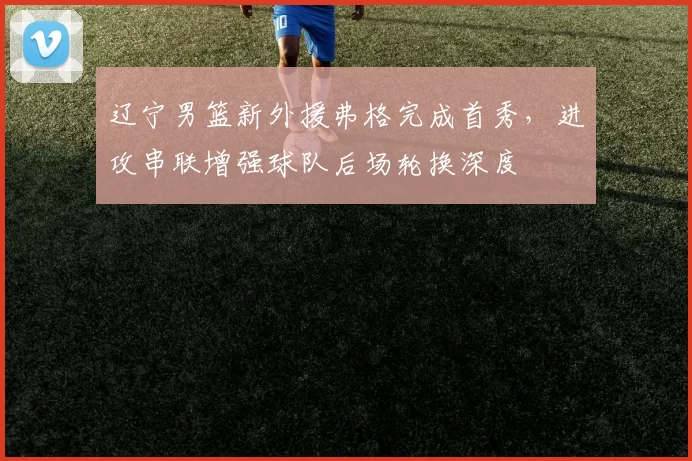 辽宁男篮新外援弗格完成首秀,进攻串联增强球队后场轮换深度