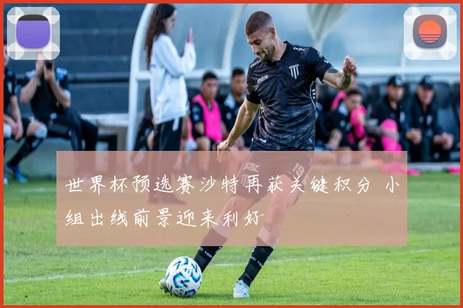 世界杯预选赛沙特再获关键积分 小组出线前景迎来利好