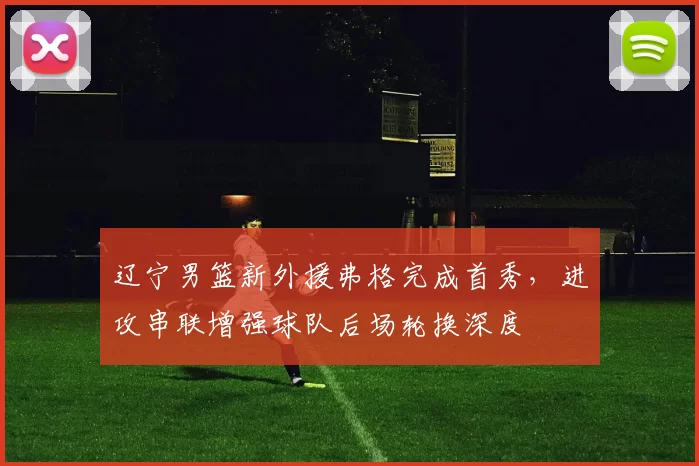 辽宁男篮新外援弗格完成首秀,进攻串联增强球队后场轮换深度