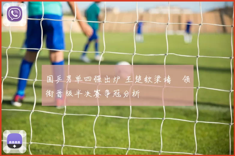 国乒男单四强出炉 王楚钦梁靖崑领衔晋级半决赛争冠分析