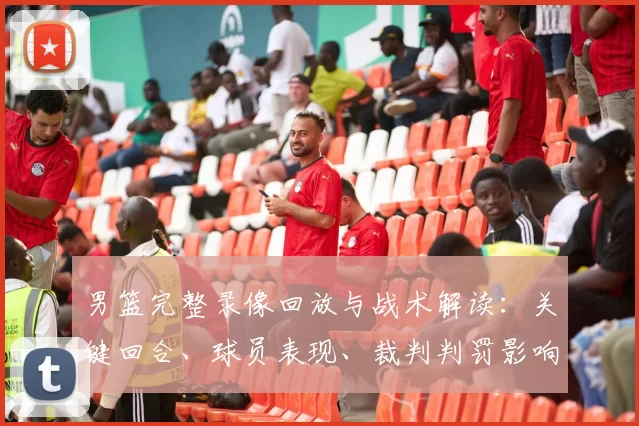男篮完整录像回放与战术解读:关键回合、球员表现、裁判判罚影响分析
