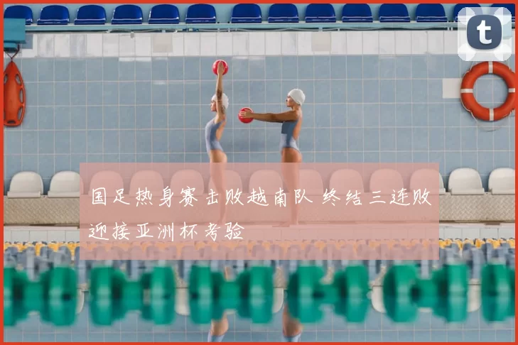 国足热身赛击败越南队 终结三连败迎接亚洲杯考验