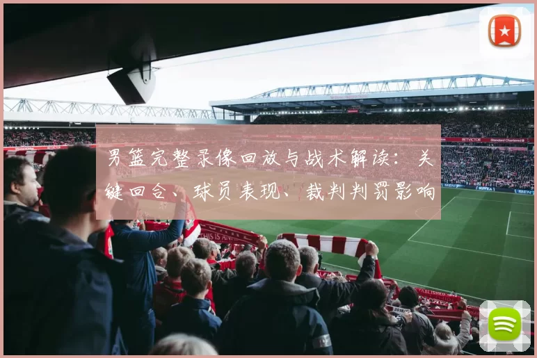 男篮完整录像回放与战术解读：关键回合、球员表现、裁判判罚影响分析