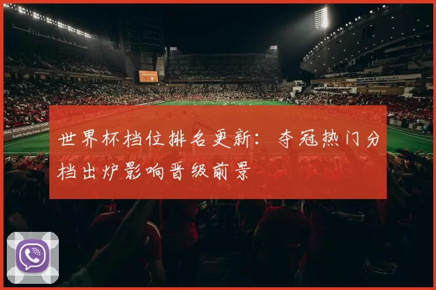 世界杯档位排名更新：夺冠热门分档出炉影响晋级前景