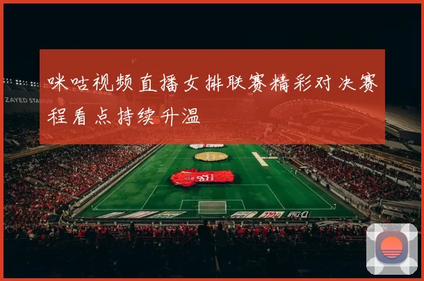 咪咕视频直播女排联赛精彩对决赛程看点持续升温