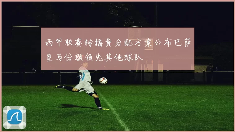 西甲联赛转播费分配方案公布巴萨皇马份额领先其他球队