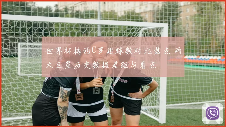 世界杯梅西C罗进球数对比盘点 两大巨星历史数据差距与看点