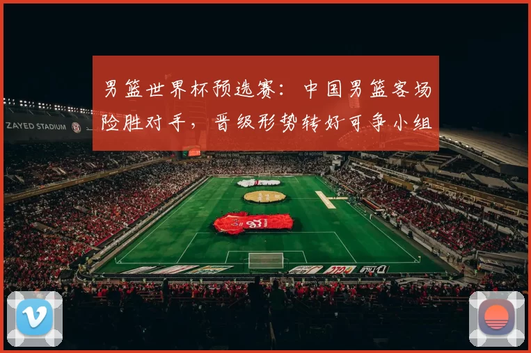 男篮世界杯预选赛：中国男篮客场险胜对手，晋级形势转好可争小组出线