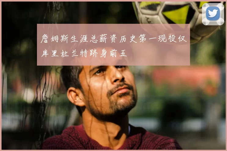 詹姆斯生涯总薪资历史第一现役仅库里杜兰特跻身前五