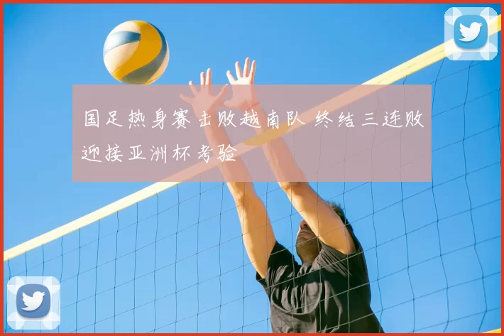 国足热身赛击败越南队 终结三连败迎接亚洲杯考验