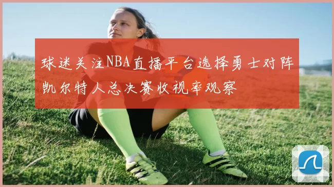 球迷关注NBA直播平台选择勇士对阵凯尔特人总决赛收视率观察