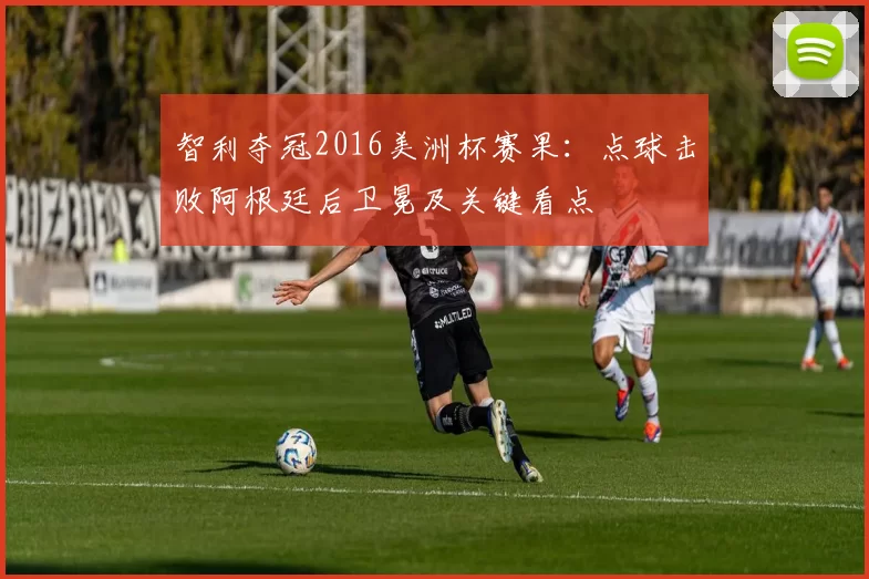 智利夺冠2016美洲杯赛果:点球击败阿根廷后卫冕及关键看点