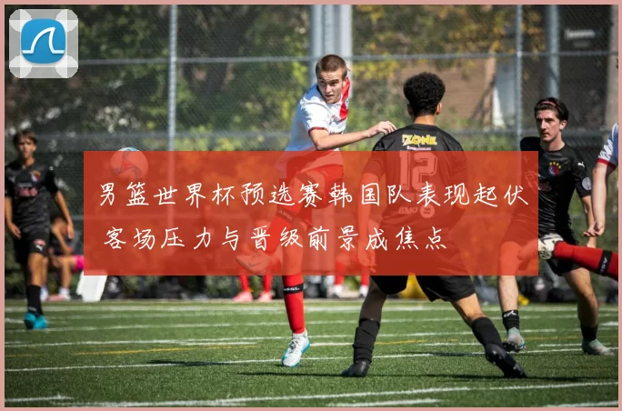 男篮世界杯预选赛韩国队表现起伏 客场压力与晋级前景成焦点