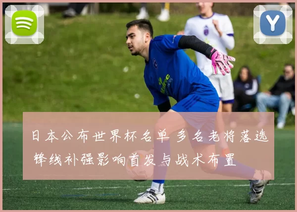 日本公布世界杯名单 多名老将落选 锋线补强影响首发与战术布置
