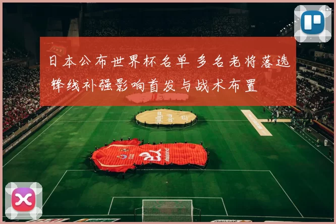 日本公布世界杯名单 多名老将落选 锋线补强影响首发与战术布置