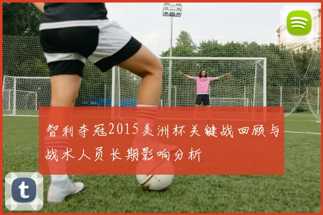 智利夺冠2015美洲杯关键战回顾与战术人员长期影响分析