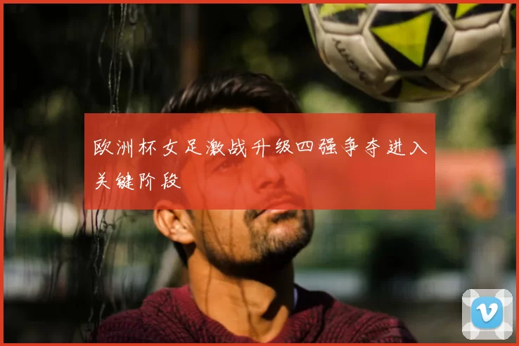 欧洲杯女足激战升级四强争夺进入关键阶段