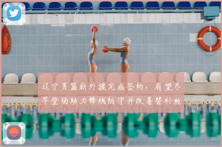 辽宁男篮新外援完成签约，有望尽早登场助力锋线防守并改善替补轮换