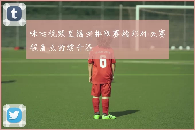 咪咕视频直播女排联赛精彩对决赛程看点持续升温