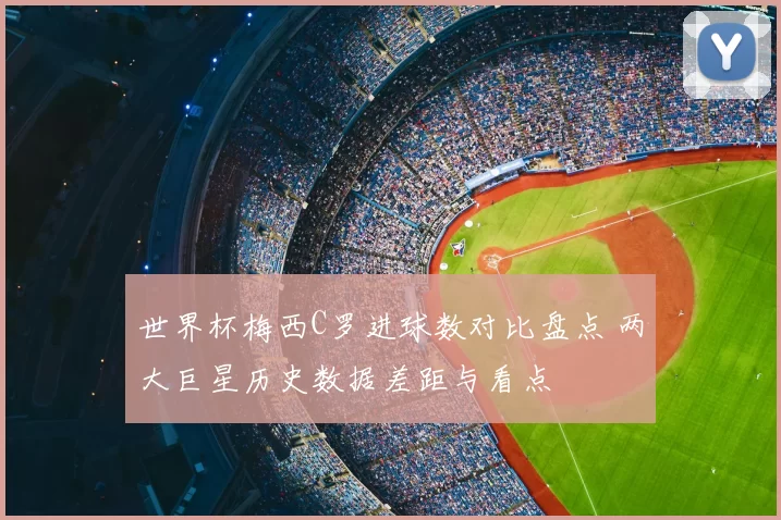 世界杯梅西C罗进球数对比盘点 两大巨星历史数据差距与看点