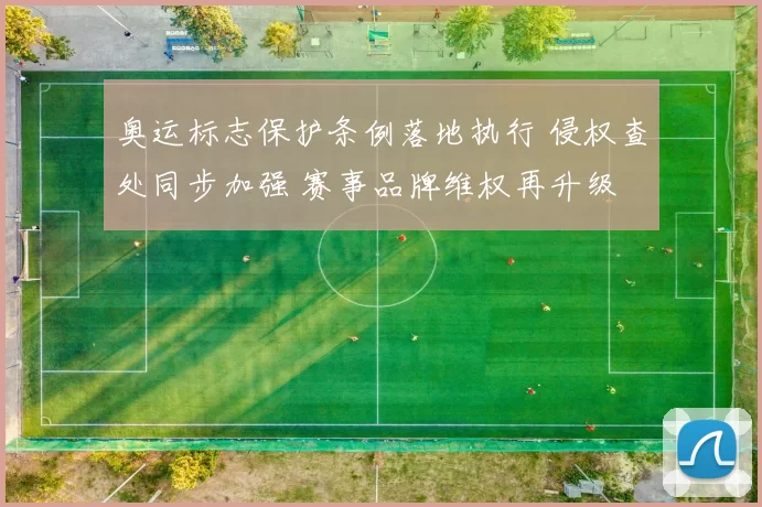 奥运标志保护条例落地执行 侵权查处同步加强 赛事品牌维权再升级