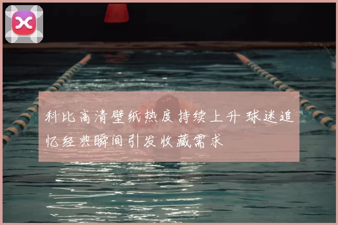 科比高清壁纸热度持续上升 球迷追忆经典瞬间引发收藏需求