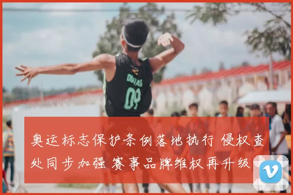 奥运标志保护条例落地执行 侵权查处同步加强 赛事品牌维权再升级