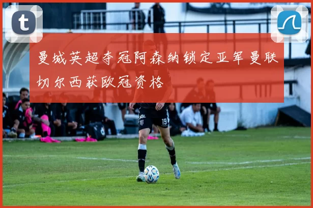 曼城英超夺冠阿森纳锁定亚军曼联切尔西获欧冠资格