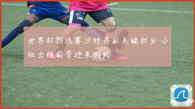 世界杯预选赛沙特再获关键积分 小组出线前景迎来利好