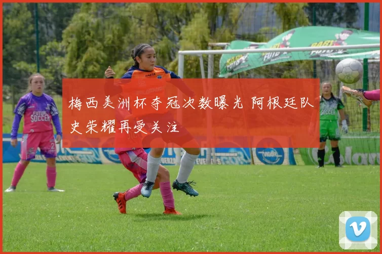 梅西美洲杯夺冠次数曝光 阿根廷队史荣耀再受关注