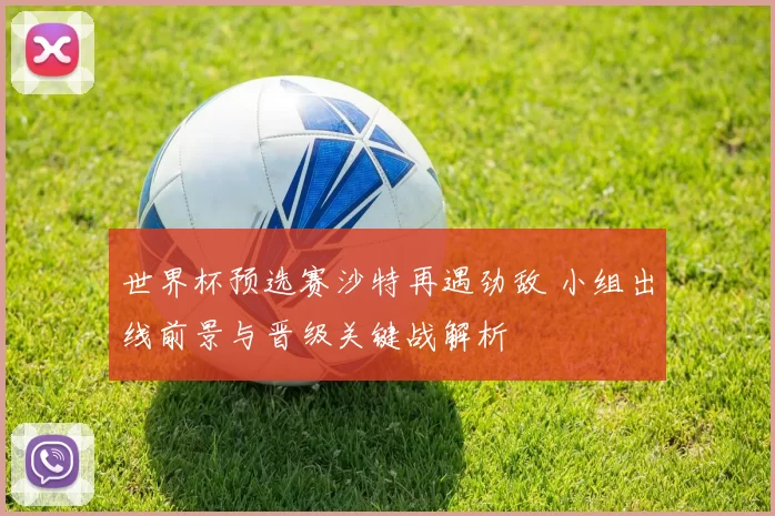世界杯预选赛沙特再遇劲敌 小组出线前景与晋级关键战解析