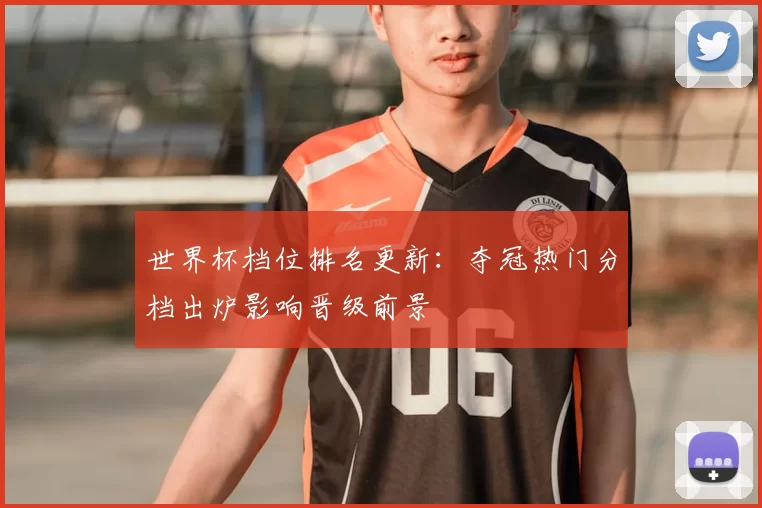 世界杯档位排名更新：夺冠热门分档出炉影响晋级前景