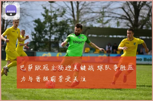 巴萨欧冠主场迎关键战 球队争胜压力与晋级前景受关注