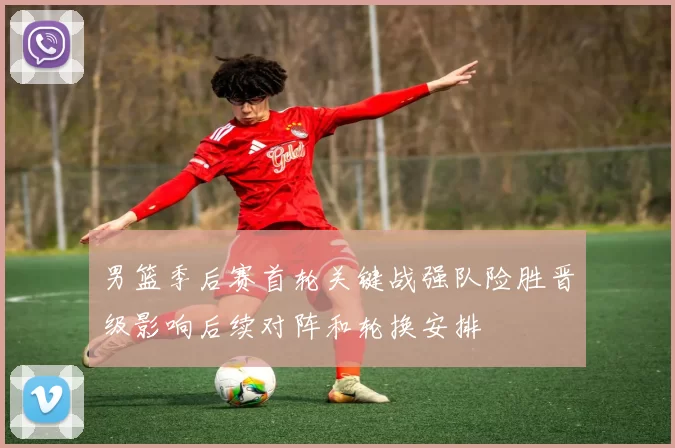 男篮季后赛首轮关键战强队险胜晋级影响后续对阵和轮换安排