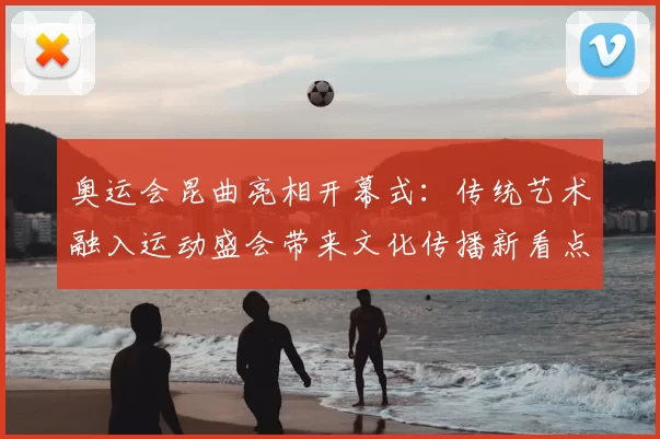 奥运会昆曲亮相开幕式：传统艺术融入运动盛会带来文化传播新看点