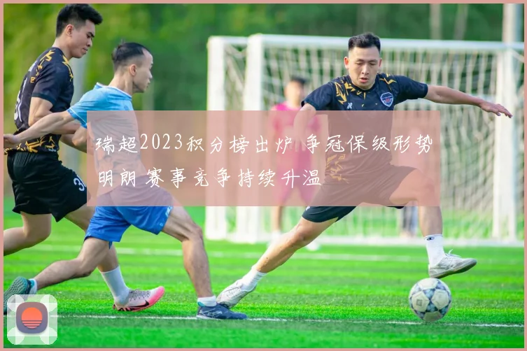 瑞超2023积分榜出炉 争冠保级形势明朗 赛事竞争持续升温
