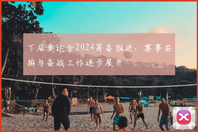 下届奥运会2024筹备推进,赛事安排与备战工作逐步展开