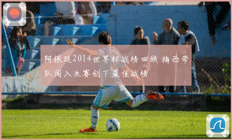 阿根廷2014世界杯战绩回顾 梅西带队闯入决赛创下最佳战绩