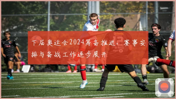 下届奥运会2024筹备推进,赛事安排与备战工作逐步展开