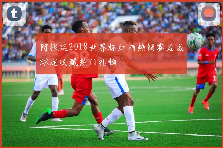 阿根廷2018世界杯红酒热销赛后成球迷收藏热门礼物