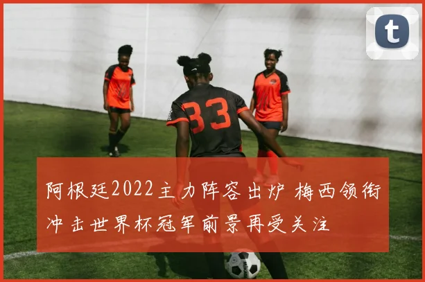 阿根廷2022主力阵容出炉 梅西领衔冲击世界杯冠军前景再受关注
